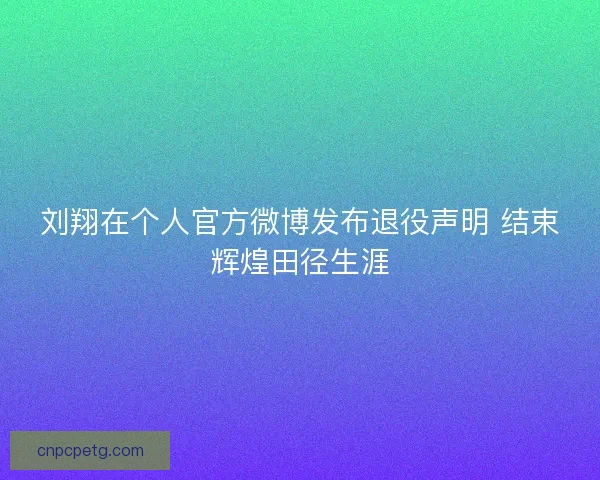 刘翔在个人官方微博发布退役声明 结束辉煌田径生涯