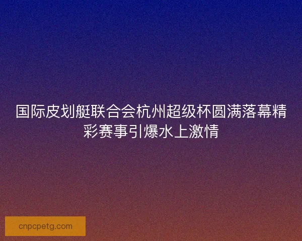 国际皮划艇联合会杭州超级杯圆满落幕精彩赛事引爆水上激情