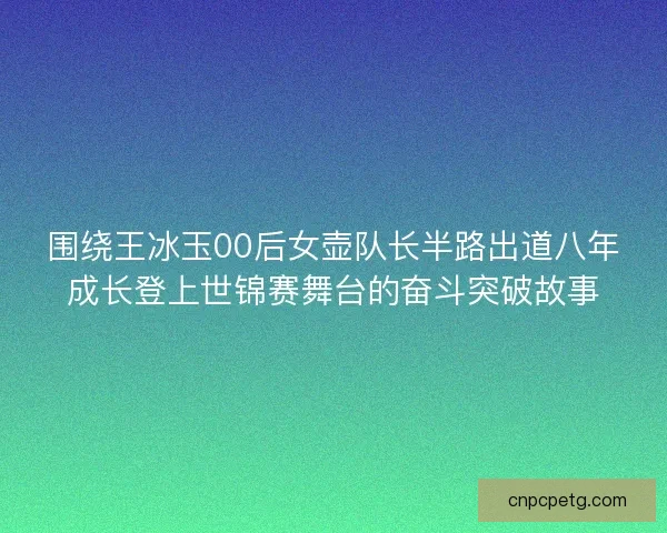 围绕王冰玉00后女壶队长半路出道八年成长登上世锦赛舞台的奋斗突破故事