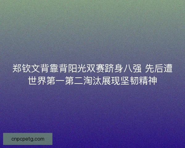 郑钦文背靠背阳光双赛跻身八强 先后遭世界第一第二淘汰展现坚韧精神