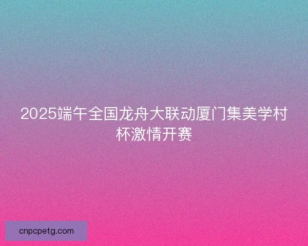 2025端午全国龙舟大联动厦门集美学村杯激情开赛 2025端午全国龙舟大联动厦门集美学村杯激情开赛