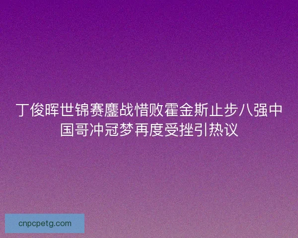丁俊晖世锦赛鏖战惜败霍金斯止步八强中国哥冲冠梦再度受挫引热议 丁俊晖世锦赛鏖战惜败霍金斯止步八强中国哥冲冠梦再度受挫引热议