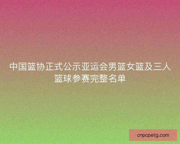 中国篮协正式公示亚运会男篮女篮及三人篮球参赛完整名单