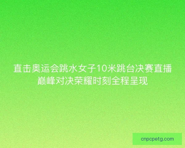 直击奥运会跳水女子10米跳台决赛直播巅峰对决荣耀时刻全程呈现