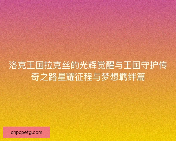 洛克王国拉克丝的光辉觉醒与王国守护传奇之路星耀征程与梦想羁绊篇