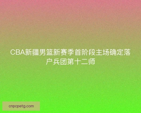 CBA新疆男篮新赛季首阶段主场确定落户兵团第十二师 CBA新疆男篮新赛季首阶段主场确定落户兵团第十二师