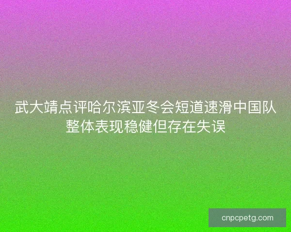 武大靖点评哈尔滨亚冬会短道速滑中国队整体表现稳健但存在失误