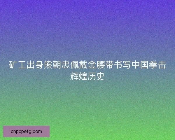 矿工出身熊朝忠佩戴金腰带书写中国拳击辉煌历史