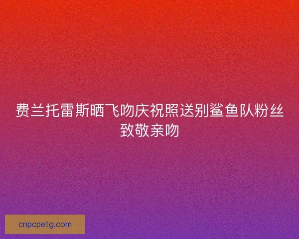 费兰托雷斯晒飞吻庆祝照送别鲨鱼队粉丝致敬亲吻