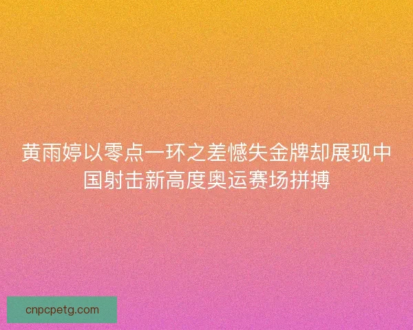 黄雨婷以零点一环之差憾失金牌却展现中国射击新高度奥运赛场拼搏