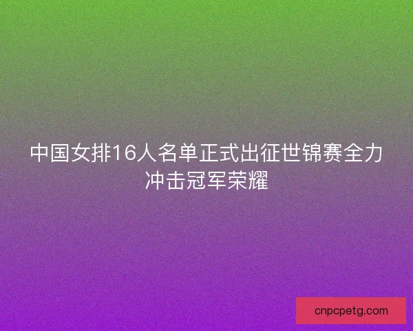 中国女排16人名单正式出征世锦赛全力冲击冠军荣耀