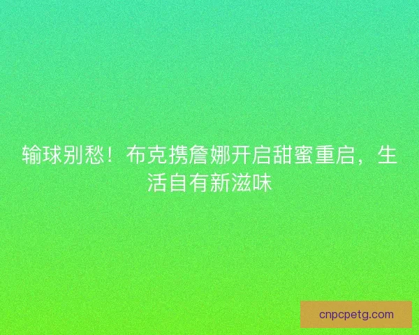 输球别愁！布克携詹娜开启甜蜜重启，生活自有新滋味