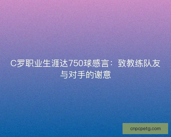 C罗职业生涯达750球感言：致教练队友与对手的谢意