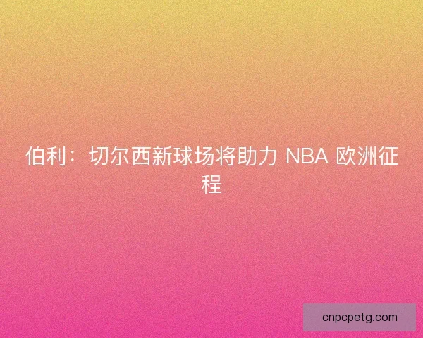 伯利：切尔西新球场将助力 NBA 欧洲征程
