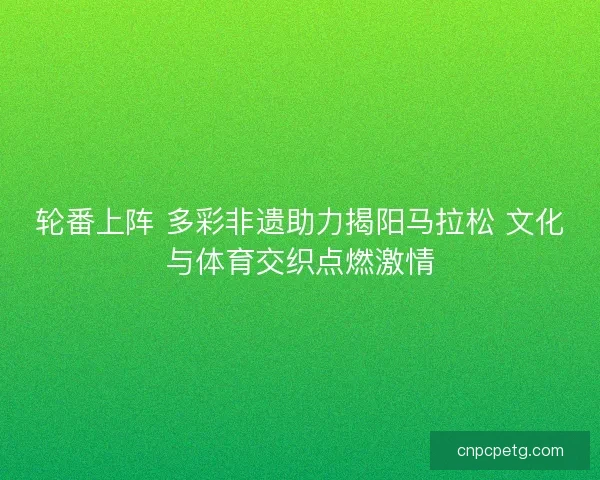 轮番上阵 多彩非遗助力揭阳马拉松 文化与体育交织点燃激情