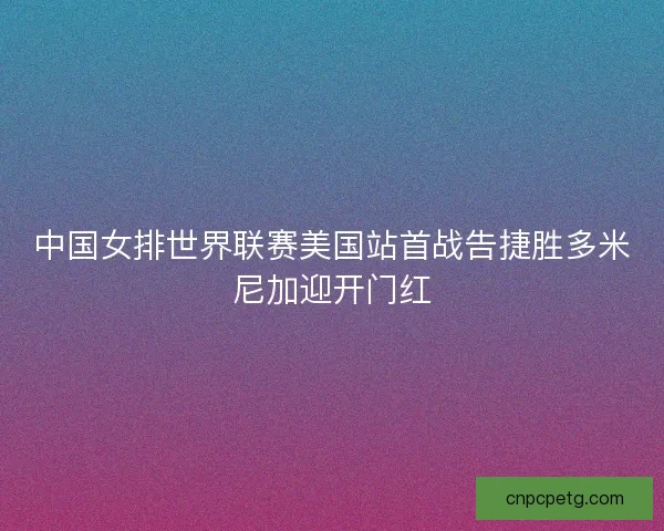 中国女排世界联赛美国站首战告捷胜多米尼加迎开门红 中国女排世界联赛美国站首战告捷胜多米尼加迎开门红
