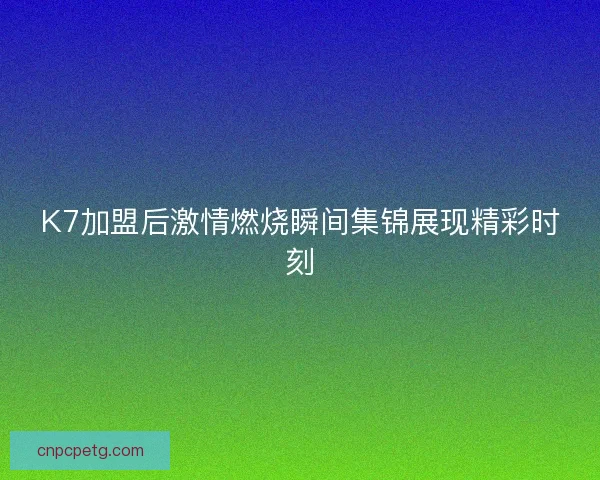 K7加盟后激情燃烧瞬间集锦展现精彩时刻