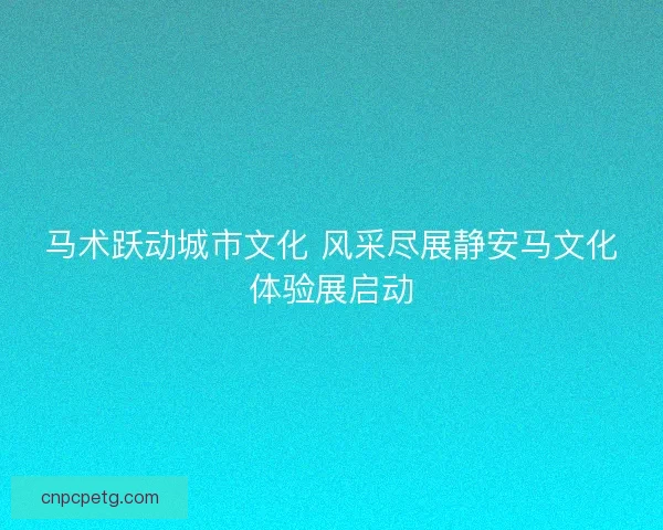 马术跃动城市文化 风采尽展静安马文化体验展启动 马术跃动城市文化 风采尽展静安马文化体验展启动